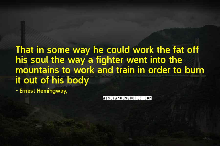Ernest Hemingway, Quotes: That in some way he could work the fat off his soul the way a fighter went into the mountains to work and train in order to burn it out of his body