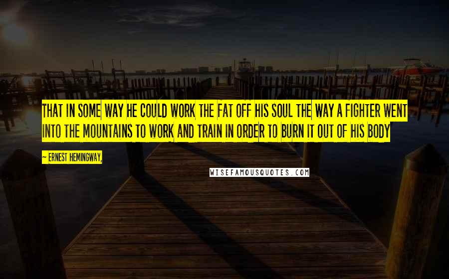 Ernest Hemingway, Quotes: That in some way he could work the fat off his soul the way a fighter went into the mountains to work and train in order to burn it out of his body