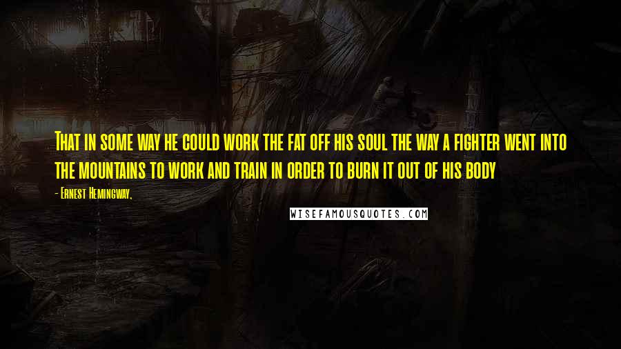 Ernest Hemingway, Quotes: That in some way he could work the fat off his soul the way a fighter went into the mountains to work and train in order to burn it out of his body