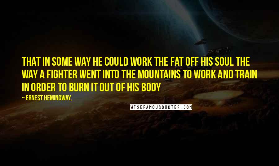 Ernest Hemingway, Quotes: That in some way he could work the fat off his soul the way a fighter went into the mountains to work and train in order to burn it out of his body