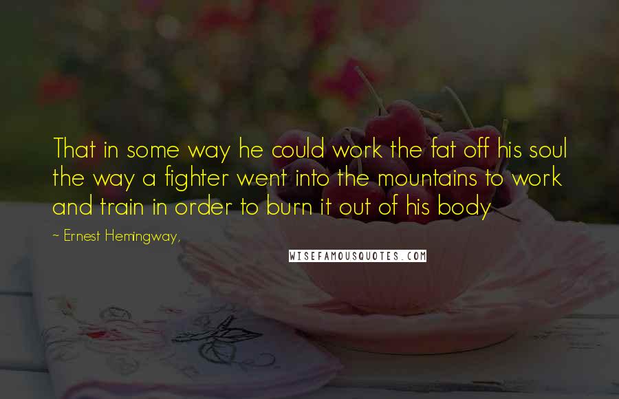 Ernest Hemingway, Quotes: That in some way he could work the fat off his soul the way a fighter went into the mountains to work and train in order to burn it out of his body