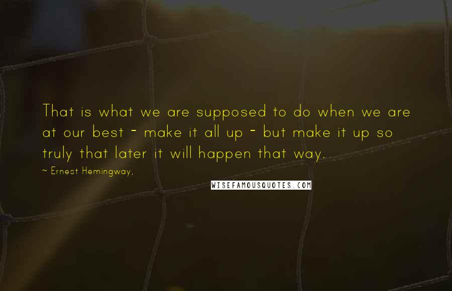 Ernest Hemingway, Quotes: That is what we are supposed to do when we are at our best - make it all up - but make it up so truly that later it will happen that way.