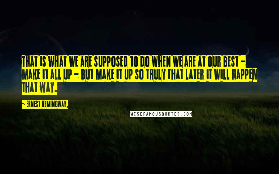 Ernest Hemingway, Quotes: That is what we are supposed to do when we are at our best - make it all up - but make it up so truly that later it will happen that way.