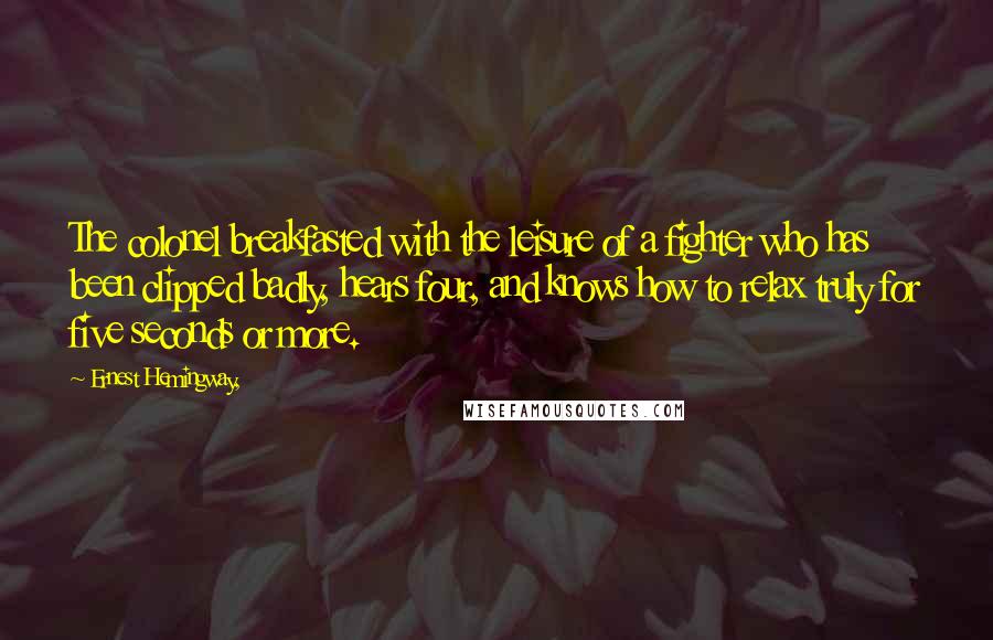 Ernest Hemingway, Quotes: The colonel breakfasted with the leisure of a fighter who has been clipped badly, hears four, and knows how to relax truly for five seconds or more.