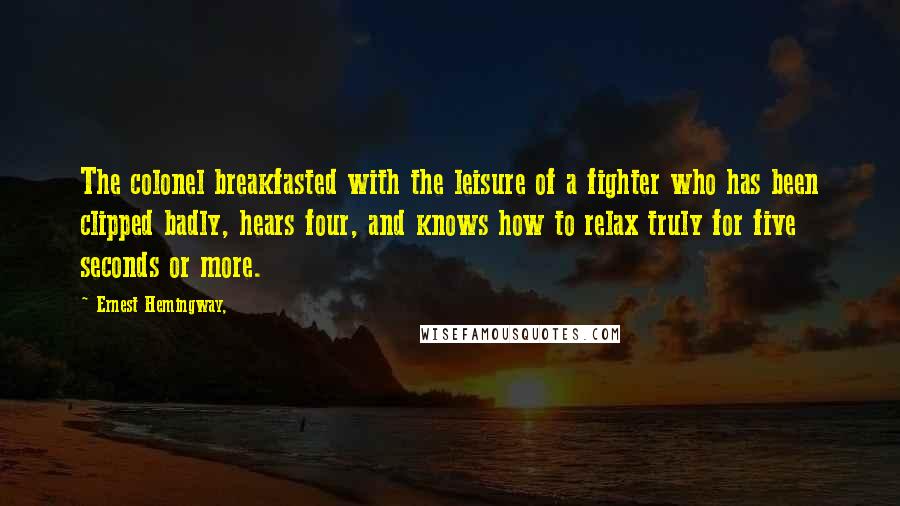 Ernest Hemingway, Quotes: The colonel breakfasted with the leisure of a fighter who has been clipped badly, hears four, and knows how to relax truly for five seconds or more.