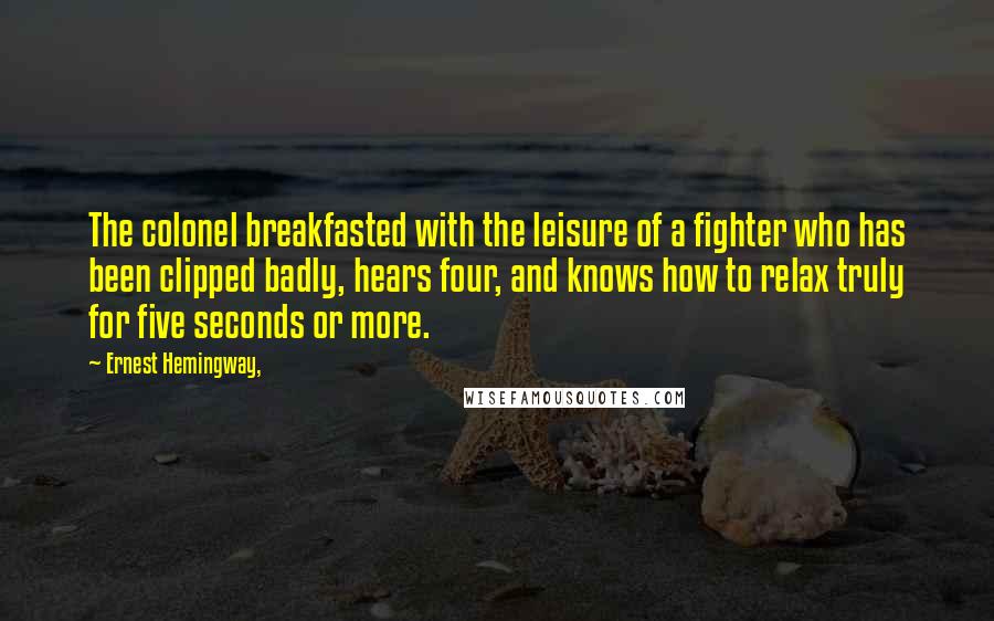 Ernest Hemingway, Quotes: The colonel breakfasted with the leisure of a fighter who has been clipped badly, hears four, and knows how to relax truly for five seconds or more.