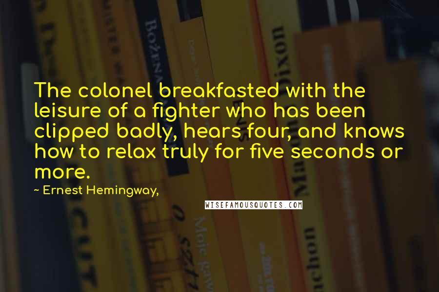 Ernest Hemingway, Quotes: The colonel breakfasted with the leisure of a fighter who has been clipped badly, hears four, and knows how to relax truly for five seconds or more.