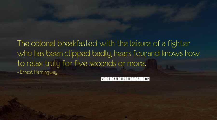 Ernest Hemingway, Quotes: The colonel breakfasted with the leisure of a fighter who has been clipped badly, hears four, and knows how to relax truly for five seconds or more.