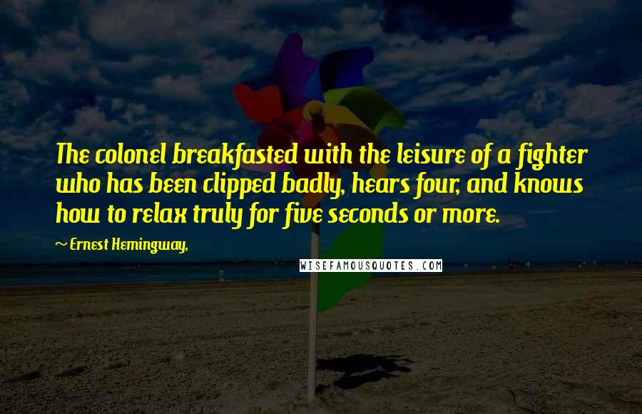 Ernest Hemingway, Quotes: The colonel breakfasted with the leisure of a fighter who has been clipped badly, hears four, and knows how to relax truly for five seconds or more.