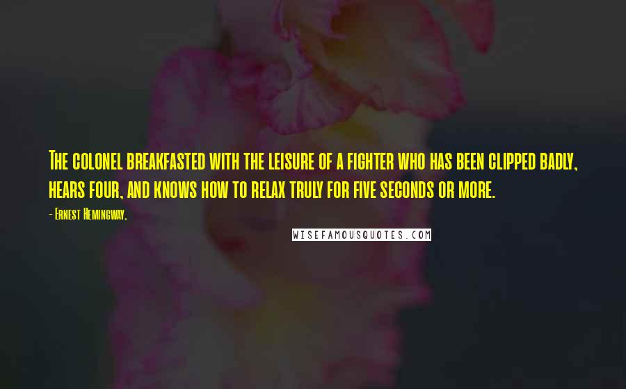 Ernest Hemingway, Quotes: The colonel breakfasted with the leisure of a fighter who has been clipped badly, hears four, and knows how to relax truly for five seconds or more.