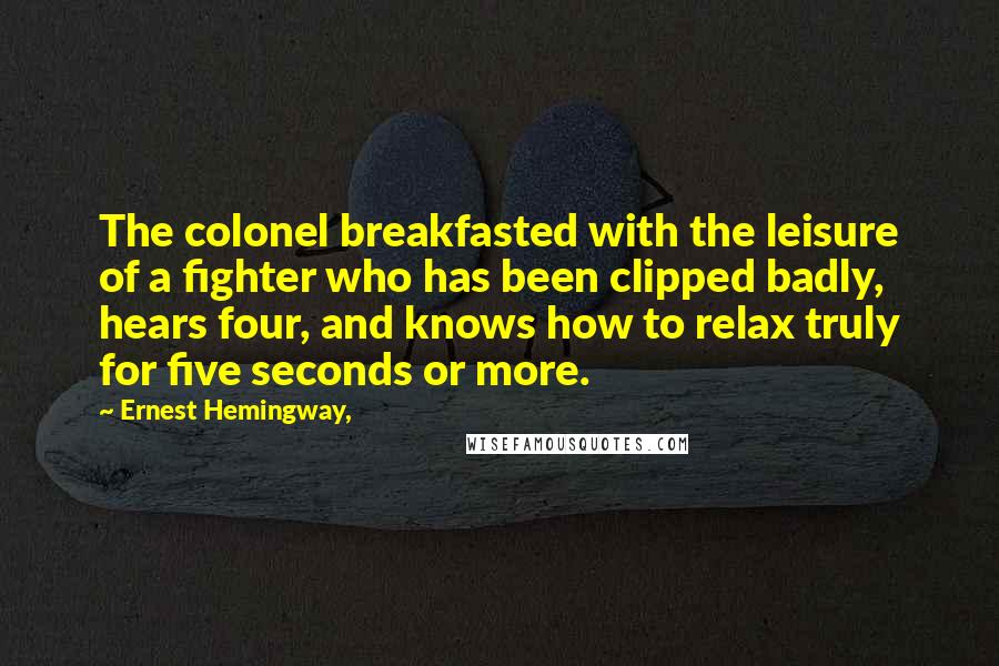 Ernest Hemingway, Quotes: The colonel breakfasted with the leisure of a fighter who has been clipped badly, hears four, and knows how to relax truly for five seconds or more.