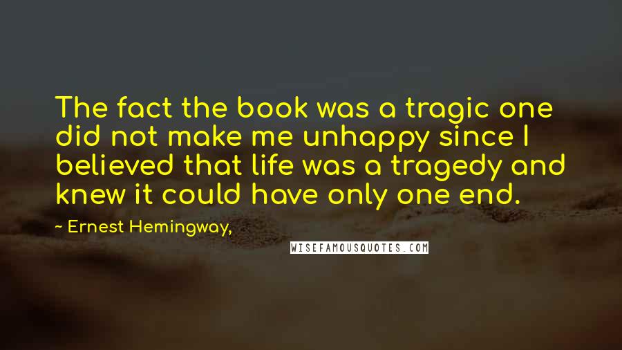 Ernest Hemingway, Quotes: The fact the book was a tragic one did not make me unhappy since I believed that life was a tragedy and knew it could have only one end.