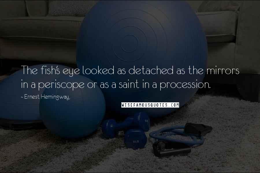 Ernest Hemingway, Quotes: The fish's eye looked as detached as the mirrors in a periscope or as a saint in a procession.