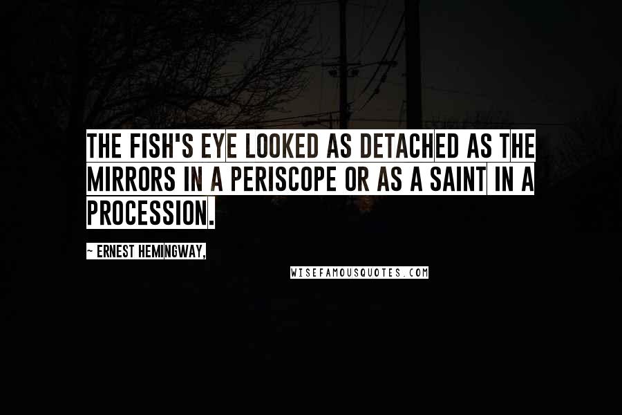 Ernest Hemingway, Quotes: The fish's eye looked as detached as the mirrors in a periscope or as a saint in a procession.