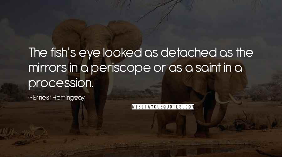 Ernest Hemingway, Quotes: The fish's eye looked as detached as the mirrors in a periscope or as a saint in a procession.