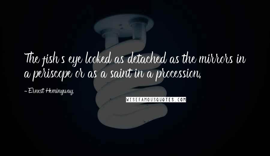 Ernest Hemingway, Quotes: The fish's eye looked as detached as the mirrors in a periscope or as a saint in a procession.