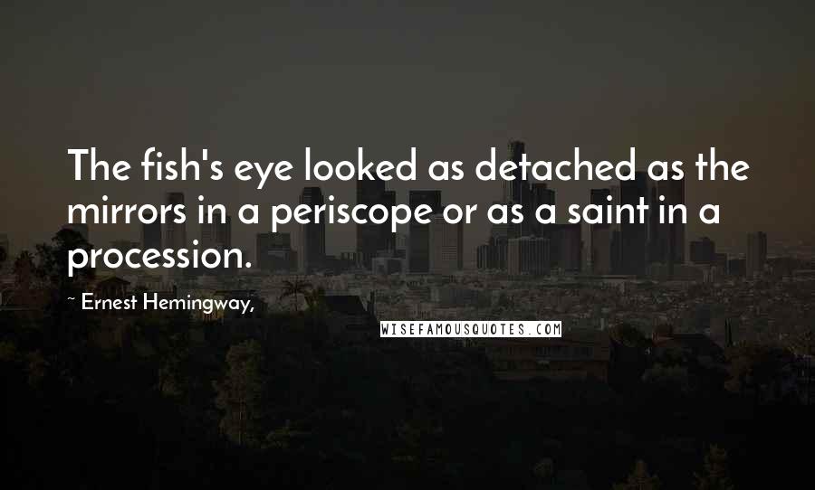 Ernest Hemingway, Quotes: The fish's eye looked as detached as the mirrors in a periscope or as a saint in a procession.