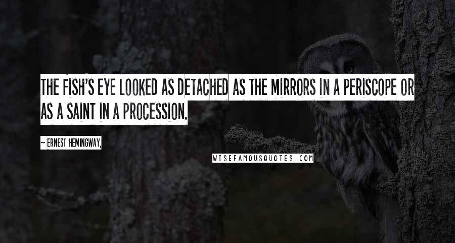 Ernest Hemingway, Quotes: The fish's eye looked as detached as the mirrors in a periscope or as a saint in a procession.