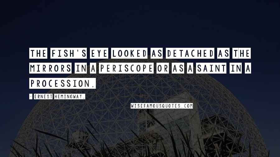 Ernest Hemingway, Quotes: The fish's eye looked as detached as the mirrors in a periscope or as a saint in a procession.