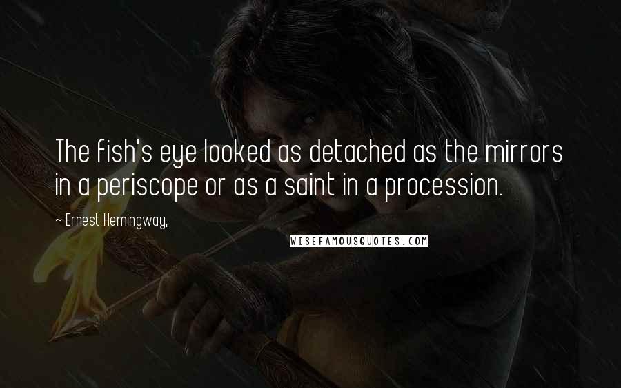 Ernest Hemingway, Quotes: The fish's eye looked as detached as the mirrors in a periscope or as a saint in a procession.