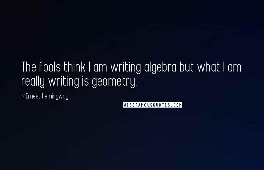 Ernest Hemingway, Quotes: The fools think I am writing algebra but what I am really writing is geometry.