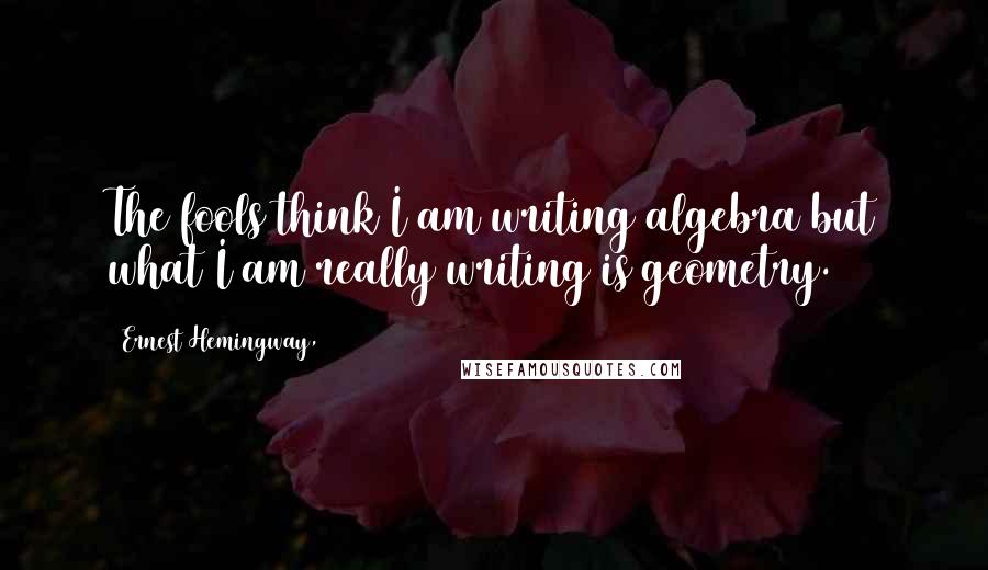 Ernest Hemingway, Quotes: The fools think I am writing algebra but what I am really writing is geometry.