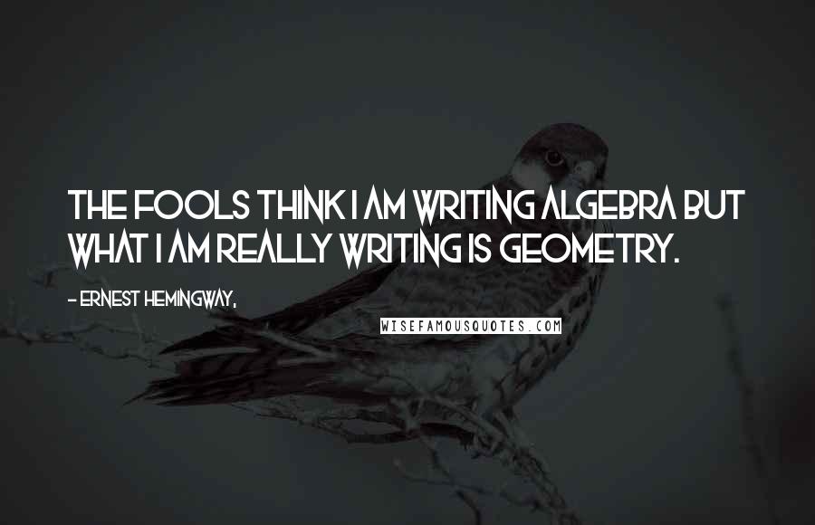 Ernest Hemingway, Quotes: The fools think I am writing algebra but what I am really writing is geometry.