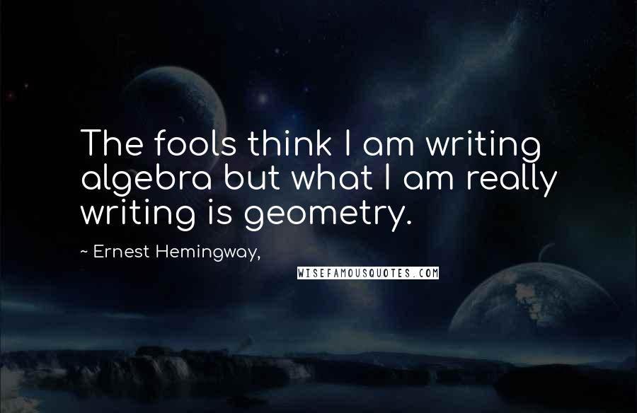 Ernest Hemingway, Quotes: The fools think I am writing algebra but what I am really writing is geometry.