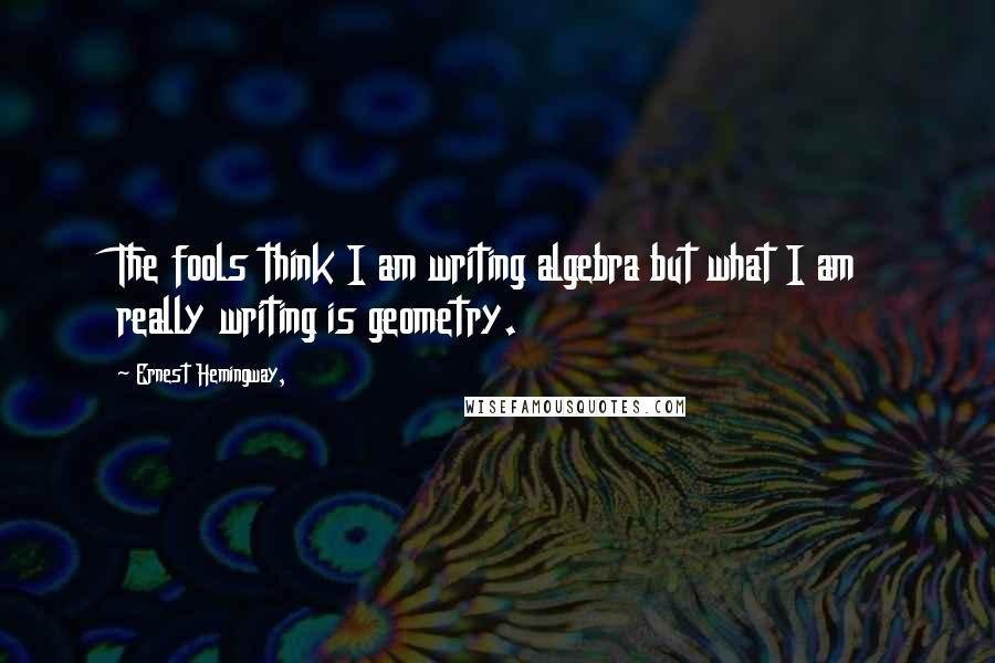 Ernest Hemingway, Quotes: The fools think I am writing algebra but what I am really writing is geometry.