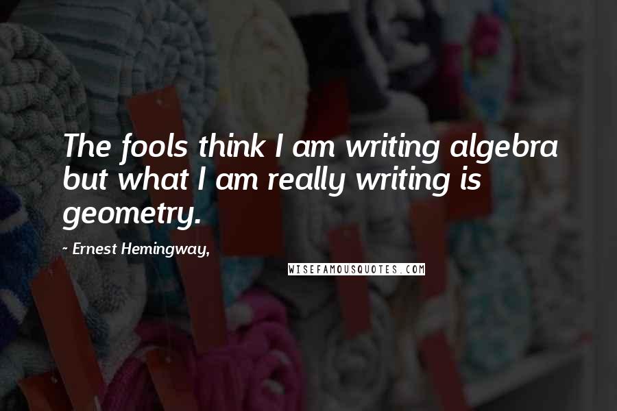 Ernest Hemingway, Quotes: The fools think I am writing algebra but what I am really writing is geometry.