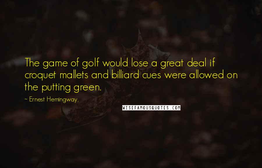 Ernest Hemingway, Quotes: The game of golf would lose a great deal if croquet mallets and billiard cues were allowed on the putting green.