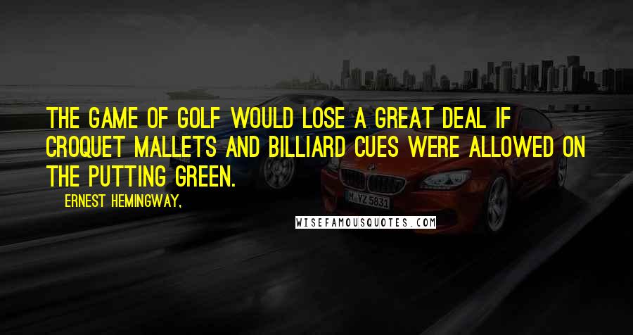 Ernest Hemingway, Quotes: The game of golf would lose a great deal if croquet mallets and billiard cues were allowed on the putting green.