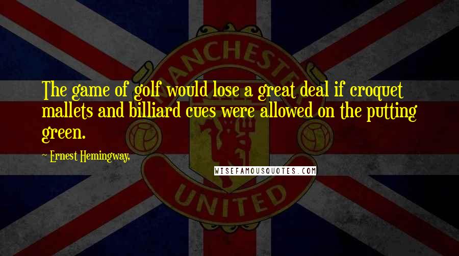 Ernest Hemingway, Quotes: The game of golf would lose a great deal if croquet mallets and billiard cues were allowed on the putting green.