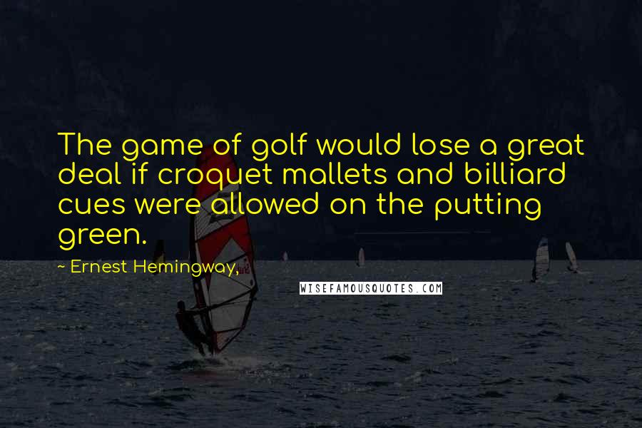 Ernest Hemingway, Quotes: The game of golf would lose a great deal if croquet mallets and billiard cues were allowed on the putting green.