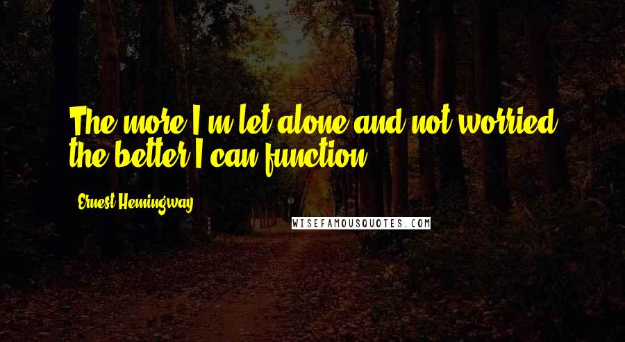 Ernest Hemingway, Quotes: The more I'm let alone and not worried the better I can function.