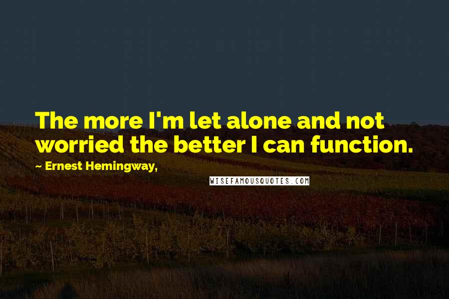 Ernest Hemingway, Quotes: The more I'm let alone and not worried the better I can function.