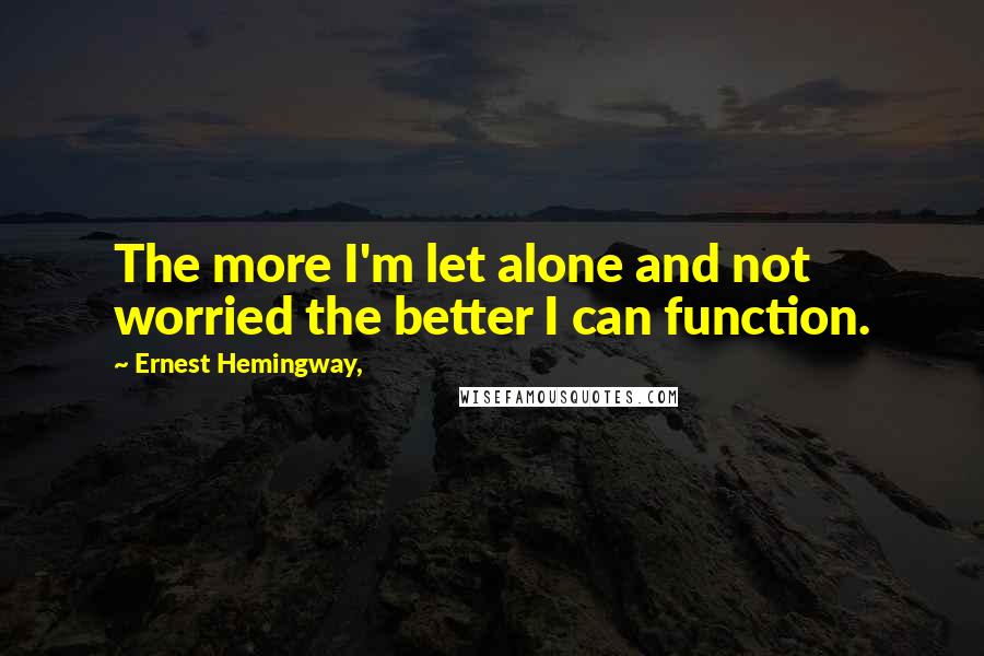 Ernest Hemingway, Quotes: The more I'm let alone and not worried the better I can function.
