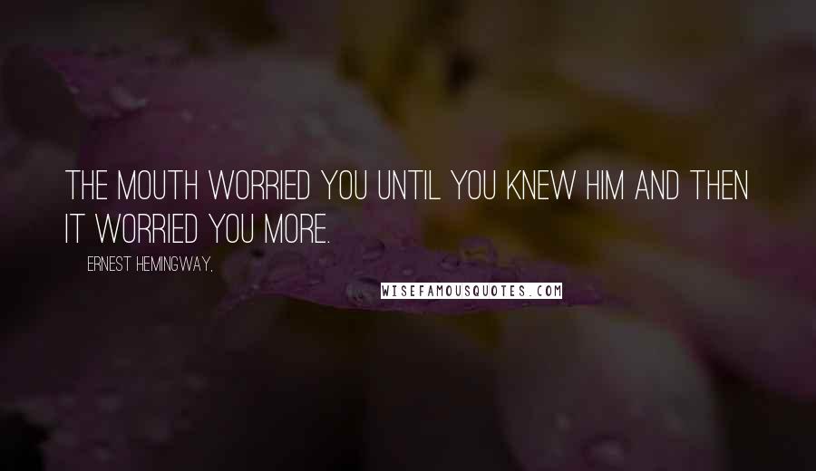 Ernest Hemingway, Quotes: The mouth worried you until you knew him and then it worried you more.