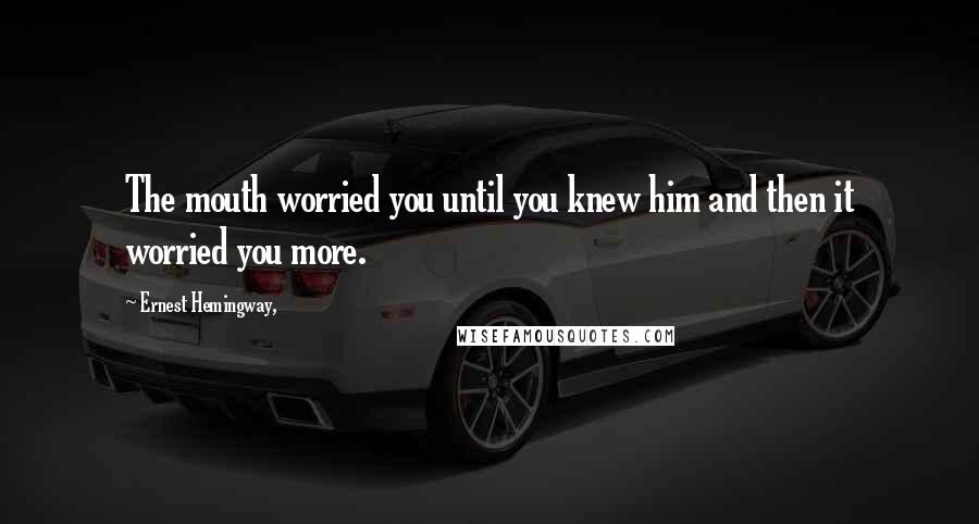 Ernest Hemingway, Quotes: The mouth worried you until you knew him and then it worried you more.