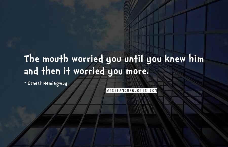 Ernest Hemingway, Quotes: The mouth worried you until you knew him and then it worried you more.