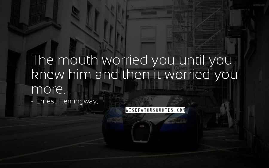 Ernest Hemingway, Quotes: The mouth worried you until you knew him and then it worried you more.