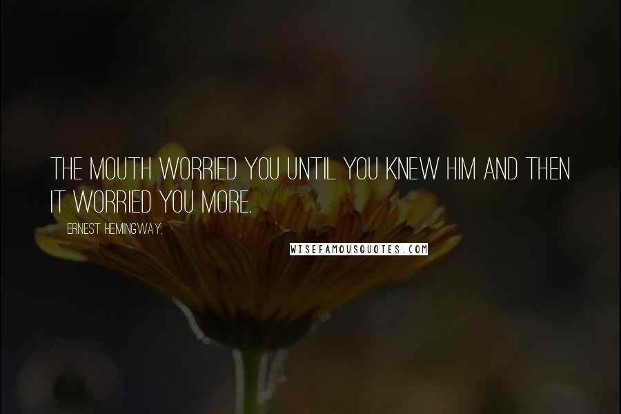 Ernest Hemingway, Quotes: The mouth worried you until you knew him and then it worried you more.