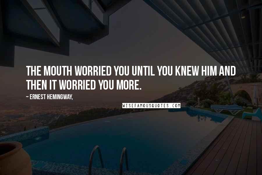 Ernest Hemingway, Quotes: The mouth worried you until you knew him and then it worried you more.