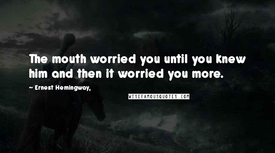 Ernest Hemingway, Quotes: The mouth worried you until you knew him and then it worried you more.