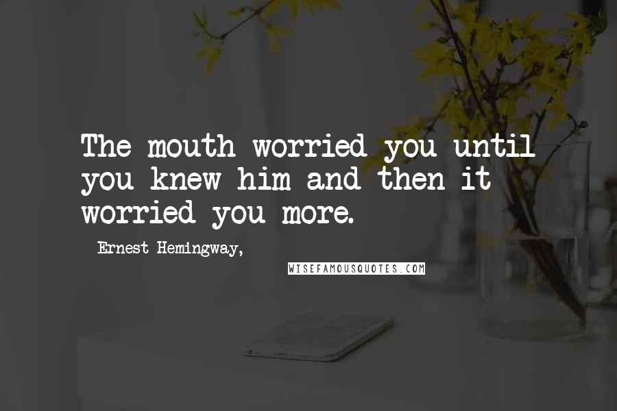 Ernest Hemingway, Quotes: The mouth worried you until you knew him and then it worried you more.