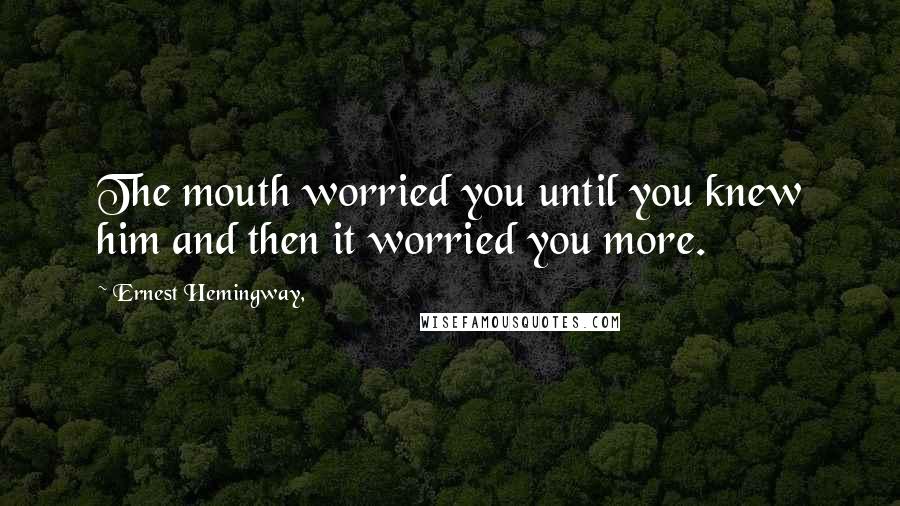 Ernest Hemingway, Quotes: The mouth worried you until you knew him and then it worried you more.