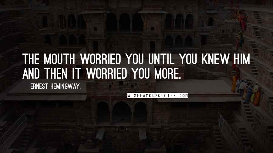 Ernest Hemingway, Quotes: The mouth worried you until you knew him and then it worried you more.