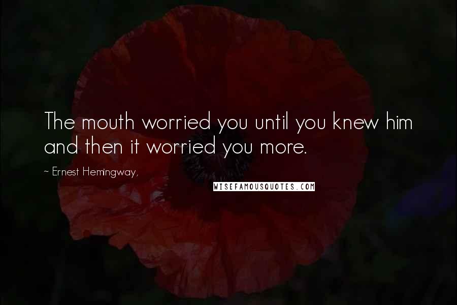 Ernest Hemingway, Quotes: The mouth worried you until you knew him and then it worried you more.