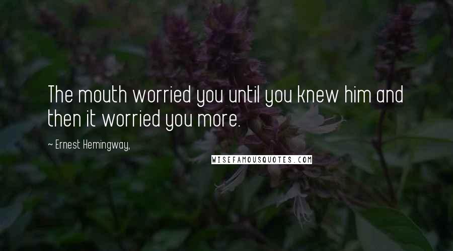 Ernest Hemingway, Quotes: The mouth worried you until you knew him and then it worried you more.