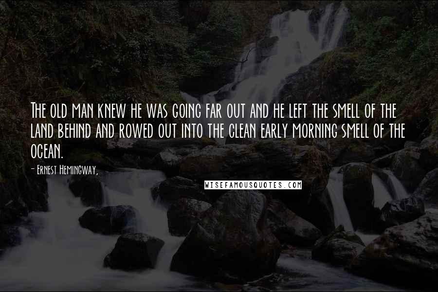 Ernest Hemingway, Quotes: The old man knew he was going far out and he left the smell of the land behind and rowed out into the clean early morning smell of the ocean.